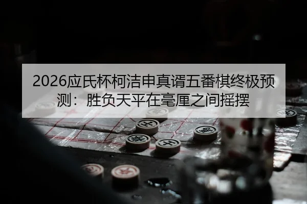 2026应氏杯柯洁申真谞五番棋终极预测：胜负天平在毫厘之间摇摆