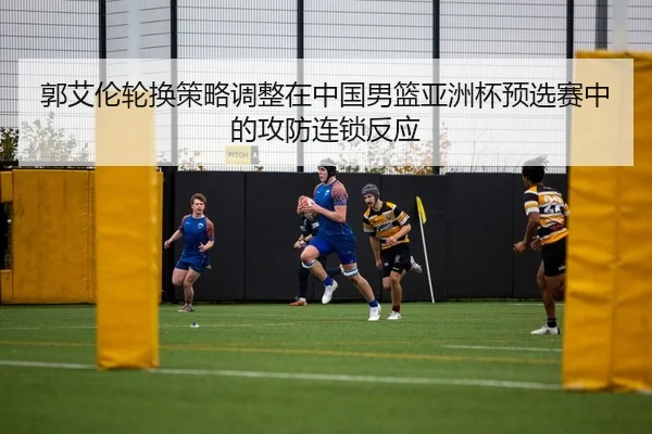 郭艾伦轮换策略调整在中国男篮亚洲杯预选赛中的攻防连锁反应